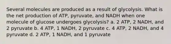 Several molecules are produced as a result of glycolysis. What is the net production of ATP, pyruvate, and NADH when one molecule of glucose undergoes glycolysis? a. 2 ATP, 2 NADH, and 2 pyruvate b. 4 ATP, 1 NADH, 2 pyruvate c. 4 ATP, 2 NADH, and 4 pyruvate d. 2 ATP, 1 NADH, and 1 pyruvate