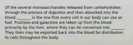 Of the several monosaccharides released from carbohydrates through the process of digestion and then absorbed into the blood, _______ is the one that every cell in our body can use as fuel. Fructose and galactose are taken up from the blood primarily by the liver, where they can be converted into _______. They then may be exported back into the blood for distribution to cells throughout the body.