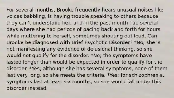 For several months, Brooke frequently hears unusual noises like voices babbling, is having trouble speaking to others because they can't understand her, and in the past month had several days where she had periods of pacing back and forth for hours while muttering to herself, sometimes shouting out loud. Can Brooke be diagnosed with Brief Psychotic Disorder? *No; she is not manifesting any evidence of delusional thinking, so she would not qualify for the disorder. *No; the symptoms have lasted longer than would be expected in order to qualify for the disorder. *Yes; although she has several symptoms, none of them last very long, so she meets the criteria. *Yes; for schizophrenia, symptoms last at least six months, so she would fall under this disorder instead.