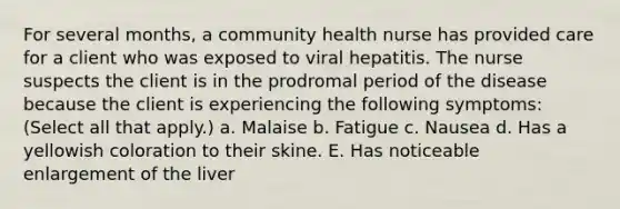 For several months, a community health nurse has provided care for a client who was exposed to viral hepatitis. The nurse suspects the client is in the prodromal period of the disease because the client is experiencing the following symptoms: (Select all that apply.) a. Malaise b. Fatigue c. Nausea d. Has a yellowish coloration to their skine. E. Has noticeable enlargement of the liver