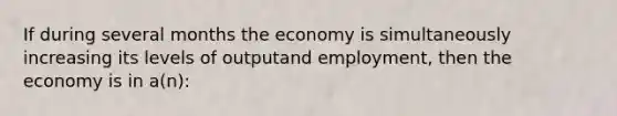 If during several months the economy is simultaneously increasing its levels of outputand employment, then the economy is in a(n):