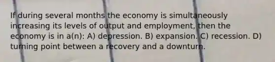 If during several months the economy is simultaneously increasing its levels of output and employment, then the economy is in a(n): A) depression. B) expansion. C) recession. D) turning point between a recovery and a downturn.