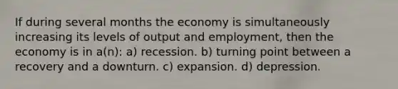 If during several months the economy is simultaneously increasing its levels of output and employment, then the economy is in a(n): a) recession. b) turning point between a recovery and a downturn. c) expansion. d) depression.