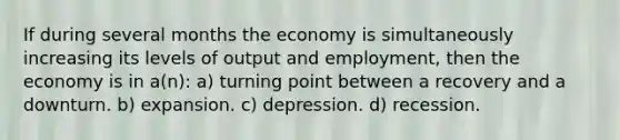 If during several months the economy is simultaneously increasing its levels of output and employment, then the economy is in a(n): a) turning point between a recovery and a downturn. b) expansion. c) depression. d) recession.