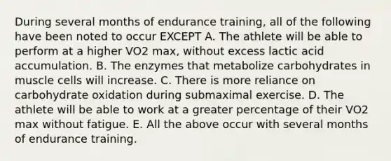 During several months of endurance training, all of the following have been noted to occur EXCEPT A. The athlete will be able to perform at a higher VO2 max, without excess lactic acid accumulation. B. The enzymes that metabolize carbohydrates in muscle cells will increase. C. There is more reliance on carbohydrate oxidation during submaximal exercise. D. The athlete will be able to work at a greater percentage of their VO2 max without fatigue. E. All the above occur with several months of endurance training.