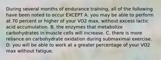 During several months of endurance training, all of the following have been noted to occur EXCEPT A. you may be able to perform at 70 percent or higher of your VO2 max, without excess lactic acid accumulation. B. the enzymes that metabolize carbohydrates in muscle cells will increase. C. there is more reliance on carbohydrate oxidation during submaximal exercise. D. you will be able to work at a greater percentage of your VO2 max without fatigue.