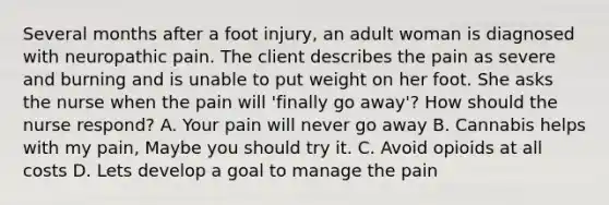 Several months after a foot injury, an adult woman is diagnosed with neuropathic pain. The client describes the pain as severe and burning and is unable to put weight on her foot. She asks the nurse when the pain will 'finally go away'? How should the nurse respond? A. Your pain will never go away B. Cannabis helps with my pain, Maybe you should try it. C. Avoid opioids at all costs D. Lets develop a goal to manage the pain