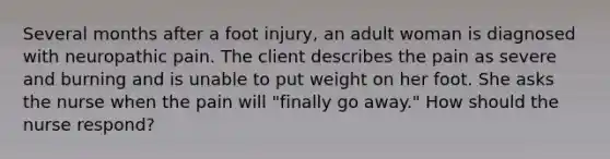 Several months after a foot injury, an adult woman is diagnosed with neuropathic pain. The client describes the pain as severe and burning and is unable to put weight on her foot. She asks the nurse when the pain will "finally go away." How should the nurse respond?