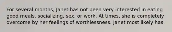 For several months, Janet has not been very interested in eating good meals, socializing, sex, or work. At times, she is completely overcome by her feelings of worthlessness. Janet most likely has: