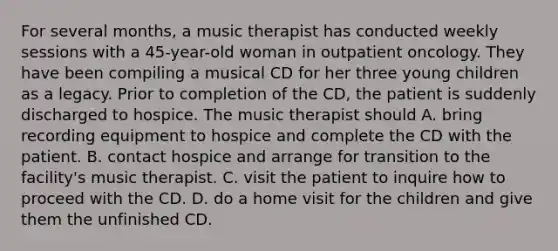 For several months, a music therapist has conducted weekly sessions with a 45-year-old woman in outpatient oncology. They have been compiling a musical CD for her three young children as a legacy. Prior to completion of the CD, the patient is suddenly discharged to hospice. The music therapist should A. bring recording equipment to hospice and complete the CD with the patient. B. contact hospice and arrange for transition to the facility's music therapist. C. visit the patient to inquire how to proceed with the CD. D. do a home visit for the children and give them the unfinished CD.