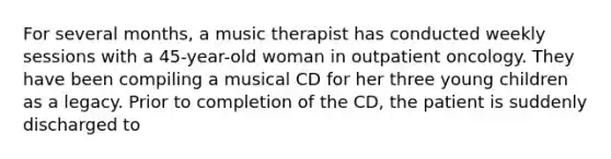 For several months, a music therapist has conducted weekly sessions with a 45-year-old woman in outpatient oncology. They have been compiling a musical CD for her three young children as a legacy. Prior to completion of the CD, the patient is suddenly discharged to