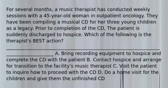 For several months, a music therapist has conducted weekly sessions with a 45-year-old woman in outpatient oncology. They have been compiling a musical CD for her three young children as a legacy. Prior to completion of the CD, The patient is suddenly discharged to hospice. Which of the following is the therapist's BEST action? _____________________________________________________________________________________ A. Bring recording equipment to hospice and complete the CD with the patient B. Contact hospice and arrange for transition to the facility's music therapist C. Visit the patient to inquire how to proceed with the CD D. Do a home visit for the children and give them the unfinished CD