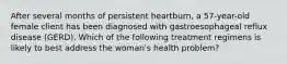 After several months of persistent heartburn, a 57-year-old female client has been diagnosed with gastroesophageal reflux disease (GERD). Which of the following treatment regimens is likely to best address the woman's health problem?