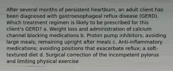 After several months of persistent heartburn, an adult client has been diagnosed with gastroesophageal reflux disease (GERD). Which treatment regimen is likely to be prescribed for this client's GERD? a. Weight loss and administration of calcium channel blocking medications b. Proton pump inhibitors; avoiding large meals; remaining upright after meals c. Anti-inflammatory medications; avoiding positions that exacerbate reflux; a soft-textured diet d. Surgical correction of the incompetent pylorus and limiting physical exercise