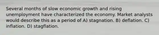 Several months of slow economic growth and rising unemployment have characterized the economy. Market analysts would describe this as a period of A) stagnation. B) deflation. C) inflation. D) stagflation.