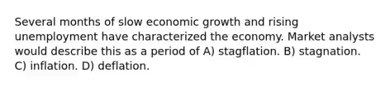 Several months of slow economic growth and rising unemployment have characterized the economy. Market analysts would describe this as a period of A) stagflation. B) stagnation. C) inflation. D) deflation.