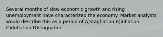 Several months of slow economic growth and rising unemployment have characterized the economy. Market analysts would describe this as a period of A)stagflation B)inflation C)deflation D)stagnation