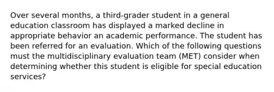 Over several months, a third-grader student in a general education classroom has displayed a marked decline in appropriate behavior an academic performance. The student has been referred for an evaluation. Which of the following questions must the multidisciplinary evaluation team (MET) consider when determining whether this student is eligible for special education services?