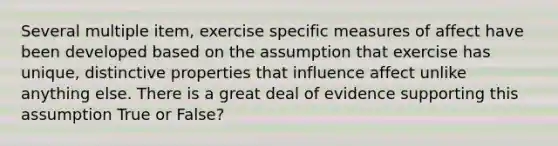 Several multiple item, exercise specific measures of affect have been developed based on the assumption that exercise has unique, distinctive properties that influence affect unlike anything else. There is a great deal of evidence supporting this assumption True or False?