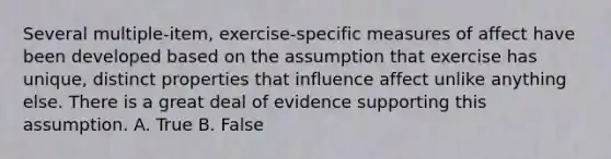 Several multiple-item, exercise-specific measures of affect have been developed based on the assumption that exercise has unique, distinct properties that influence affect unlike anything else. There is a great deal of evidence supporting this assumption. A. True B. False