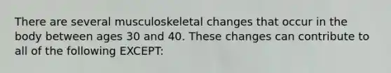 There are several musculoskeletal changes that occur in the body between ages 30 and 40. These changes can contribute to all of the following EXCEPT: