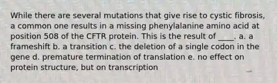 While there are several mutations that give rise to cystic fibrosis, a common one results in a missing phenylalanine amino acid at position 508 of the CFTR protein. This is the result of ____. a. a frameshift b. a transition c. the deletion of a single codon in the gene d. premature termination of translation e. no effect on protein structure, but on transcription