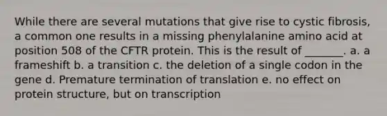 While there are several mutations that give rise to cystic fibrosis, a common one results in a missing phenylalanine amino acid at position 508 of the CFTR protein. This is the result of _______. a. a frameshift b. a transition c. the deletion of a single codon in the gene d. Premature termination of translation e. no effect on protein structure, but on transcription