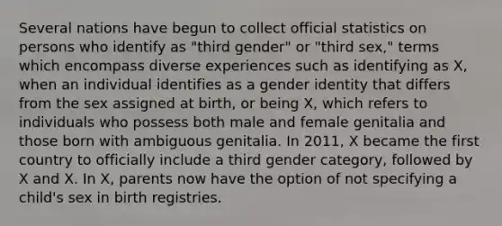 Several nations have begun to collect official statistics on persons who identify as "third gender" or "third sex," terms which encompass diverse experiences such as identifying as X, when an individual identifies as a gender identity that differs from the sex assigned at birth, or being X, which refers to individuals who possess both male and female genitalia and those born with ambiguous genitalia. In 2011, X became the first country to officially include a third gender category, followed by X and X. In X, parents now have the option of not specifying a child's sex in birth registries.