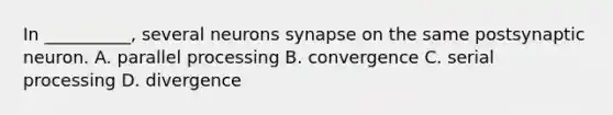 In __________, several neurons synapse on the same postsynaptic neuron. A. parallel processing B. convergence C. serial processing D. divergence