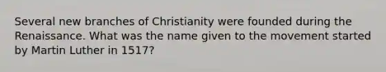 Several new branches of Christianity were founded during the Renaissance. What was the name given to the movement started by Martin Luther in 1517?