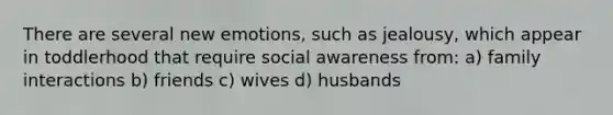 There are several new emotions, such as jealousy, which appear in toddlerhood that require social awareness from: a) family interactions b) friends c) wives d) husbands