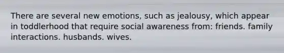 There are several new emotions, such as jealousy, which appear in toddlerhood that require social awareness from: friends. family interactions. husbands. wives.