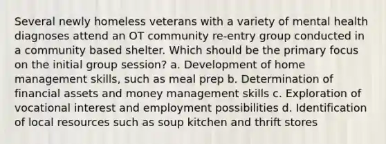 Several newly homeless veterans with a variety of mental health diagnoses attend an OT community re-entry group conducted in a community based shelter. Which should be the primary focus on the initial group session? a. Development of home management skills, such as meal prep b. Determination of financial assets and money management skills c. Exploration of vocational interest and employment possibilities d. Identification of local resources such as soup kitchen and thrift stores