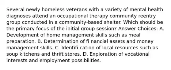 Several newly homeless veterans with a variety of mental health diagnoses attend an occupational therapy community reentry group conducted in a community-based shelter. Which should be the primary focus of the initial group session? Answer Choices: A. Development of home management skills such as meal preparation. B. Determination of fi nancial assets and money management skills. C. Identifi cation of local resources such as soup kitchens and thrift stores. D. Exploration of vocational interests and employment possibilities.