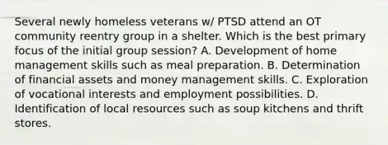 Several newly homeless veterans w/ PTSD attend an OT community reentry group in a shelter. Which is the best primary focus of the initial group session? A. Development of home management skills such as meal preparation. B. Determination of financial assets and money management skills. C. Exploration of vocational interests and employment possibilities. D. Identification of local resources such as soup kitchens and thrift stores.