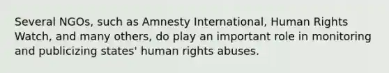 Several NGOs, such as Amnesty International, Human Rights Watch, and many others, do play an important role in monitoring and publicizing states' human rights abuses.