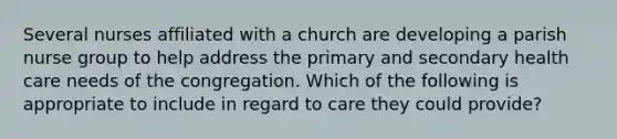 Several nurses affiliated with a church are developing a parish nurse group to help address the primary and secondary health care needs of the congregation. Which of the following is appropriate to include in regard to care they could provide?