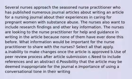 Several nurses approach the seasoned nurse practitioner who has published numerous journal articles about writing an article for a nursing journal about their experiences in caring for pregnant women with substance abuse. The nurses also want to include research findings and other key information. The nurses are looking to the nurse practitioner for help and guidance in writing in the article because none of them have ever done this before. What information would be important for the nurse practitioner to share with the nurses? Select all that apply. a.Inability to make changes once the article is approved b.Use of peer review process after article submission c.Need to include references and an abstract d.Possibility that the article may be deemed inappropriate for the journal e.Importance of using a conversational tone in their writing