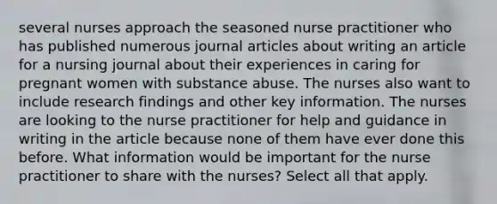 several nurses approach the seasoned nurse practitioner who has published numerous journal articles about writing an article for a nursing journal about their experiences in caring for pregnant women with substance abuse. The nurses also want to include research findings and other key information. The nurses are looking to the nurse practitioner for help and guidance in writing in the article because none of them have ever done this before. What information would be important for the nurse practitioner to share with the nurses? Select all that apply.