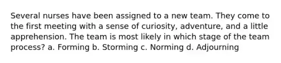 Several nurses have been assigned to a new team. They come to the first meeting with a sense of curiosity, adventure, and a little apprehension. The team is most likely in which stage of the team process? a. Forming b. Storming c. Norming d. Adjourning