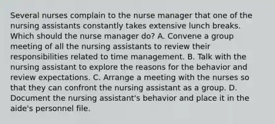 Several nurses complain to the nurse manager that one of the nursing assistants constantly takes extensive lunch breaks. Which should the nurse manager do? A. Convene a group meeting of all the nursing assistants to review their responsibilities related to time management. B. Talk with the nursing assistant to explore the reasons for the behavior and review expectations. C. Arrange a meeting with the nurses so that they can confront the nursing assistant as a group. D. Document the nursing assistant's behavior and place it in the aide's personnel file.