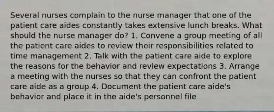 Several nurses complain to the nurse manager that one of the patient care aides constantly takes extensive lunch breaks. What should the nurse manager do? 1. Convene a group meeting of all the patient care aides to review their responsibilities related to time management 2. Talk with the patient care aide to explore the reasons for the behavior and review expectations 3. Arrange a meeting with the nurses so that they can confront the patient care aide as a group 4. Document the patient care aide's behavior and place it in the aide's personnel file