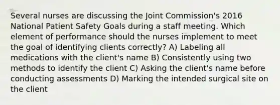 Several nurses are discussing the Joint Commission's 2016 National Patient Safety Goals during a staff meeting. Which element of performance should the nurses implement to meet the goal of identifying clients correctly? A) Labeling all medications with the client's name B) Consistently using two methods to identify the client C) Asking the client's name before conducting assessments D) Marking the intended surgical site on the client