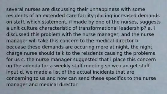 several nurses are discussing their unhappiness with some residents of an extended care facility placing increased demands on staff. which statement, if made by one of the nurses, suggests a unit culture characteristic of transformational leadership? a. i discussed this problem with the nurse manager, and the nurse manager will take this concern to the medical director b. becuase these demands are occuring more at night, the night charge nurse should talk to the reisdents causing the problems for us c. the nurse manager suggested that i place this concern on the adenda for a weekly staff meeting so we can get staff input d. we made a list of the actual incidents that are concerning to us and now can send these specifics to the nurse manager and medical director