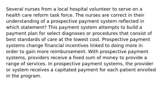 Several nurses from a local hospital volunteer to serve on a health care reform task force. The nurses are correct in their understanding of a prospective payment system reflected in which statement? This payment system attempts to build a payment plan for select diagnoses or procedures that consist of best standards of care at the lowest cost. Prospective payment systems change financial incentives linked to doing more in order to gain more reimbursement. With prospective payment systems, providers receive a fixed sum of money to provide a range of services. In prospective payment systems, the provider or system receives a capitated payment for each patient enrolled in the program.