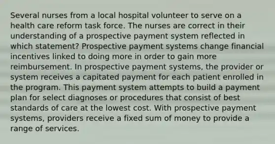 Several nurses from a local hospital volunteer to serve on a health care reform task force. The nurses are correct in their understanding of a prospective payment system reflected in which statement? Prospective payment systems change financial incentives linked to doing more in order to gain more reimbursement. In prospective payment systems, the provider or system receives a capitated payment for each patient enrolled in the program. This payment system attempts to build a payment plan for select diagnoses or procedures that consist of best standards of care at the lowest cost. With prospective payment systems, providers receive a fixed sum of money to provide a range of services.