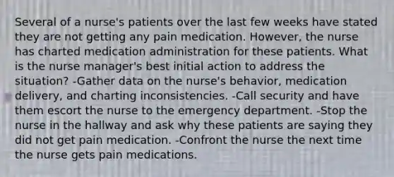 Several of a nurse's patients over the last few weeks have stated they are not getting any pain medication. However, the nurse has charted medication administration for these patients. What is the nurse manager's best initial action to address the situation? -Gather data on the nurse's behavior, medication delivery, and charting inconsistencies. -Call security and have them escort the nurse to the emergency department. -Stop the nurse in the hallway and ask why these patients are saying they did not get pain medication. -Confront the nurse the next time the nurse gets pain medications.