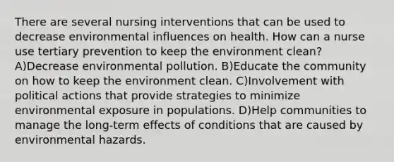 There are several nursing interventions that can be used to decrease environmental influences on health. How can a nurse use tertiary prevention to keep the environment clean? A)Decrease environmental pollution. B)Educate the community on how to keep the environment clean. C)Involvement with political actions that provide strategies to minimize environmental exposure in populations. D)Help communities to manage the long-term effects of conditions that are caused by environmental hazards.