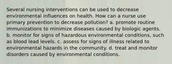 Several nursing interventions can be used to decrease environmental influences on health. How can a nurse use primary prevention to decrease pollution? a. promote routine immunizations to minimize diseases caused by biologic agents. b. monitor for signs of hazardous environmental conditions, such as blood lead levels. c. assess for signs of illness related to environmental hazards in the community. d. treat and monitor disorders caused by environmental conditions.