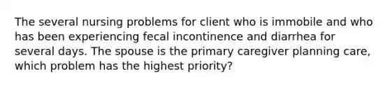 The several nursing problems for client who is immobile and who has been experiencing fecal incontinence and diarrhea for several days. The spouse is the primary caregiver planning care, which problem has the highest priority?